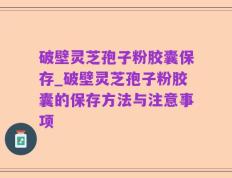 破壁灵芝孢子粉胶囊保存_破壁灵芝孢子粉胶囊的保存方法与注意事项