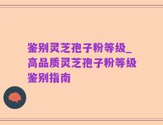 鉴别灵芝孢子粉等级_高品质灵芝孢子粉等级鉴别指南