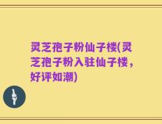 灵芝孢子粉仙子楼(灵芝孢子粉入驻仙子楼，好评如潮)