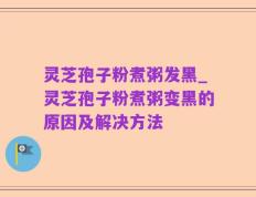 灵芝孢子粉煮粥发黑_灵芝孢子粉煮粥变黑的原因及解决方法