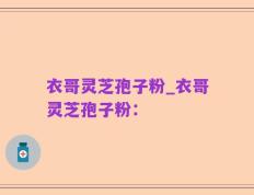 衣哥灵芝孢子粉_衣哥灵芝孢子粉：