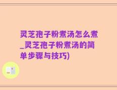 灵芝孢子粉煮汤怎么煮_灵芝孢子粉煮汤的简单步骤与技巧)