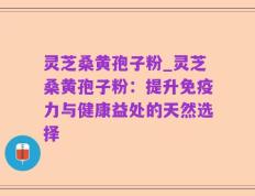 灵芝桑黄孢子粉_灵芝桑黄孢子粉：提升免疫力与健康益处的天然选择
