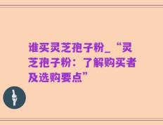 谁买灵芝孢子粉_“灵芝孢子粉：了解购买者及选购要点”