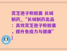 灵芝孢子粉胶囊 长城制药_“长城制药出品：高效灵芝孢子粉胶囊，提升免疫力与健康”)
