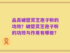 品高破壁灵芝孢子粉的功效？破壁灵芝孢子粉的功效与作用有哪些？