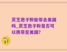 灵芝孢子粉能带去美国吗_灵芝孢子粉是否可以携带至美国？
