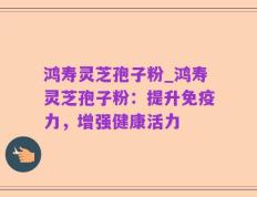 鸿寿灵芝孢子粉_鸿寿灵芝孢子粉：提升免疫力，增强健康活力