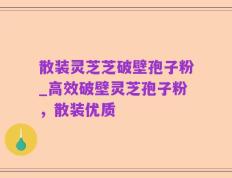 散装灵芝芝破壁孢子粉_高效破壁灵芝孢子粉，散装优质