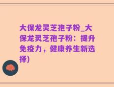 大保龙灵芝孢子粉_大保龙灵芝孢子粉：提升免疫力，健康养生新选择)