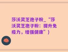 莎沃灵芝孢子粉_“莎沃灵芝孢子粉：提升免疫力，增强健康”)