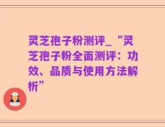 灵芝孢子粉测评_“灵芝孢子粉全面测评：功效、品质与使用方法解析”