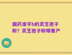 国药准字b的灵芝孢子粉？灵芝孢子粉哪里产