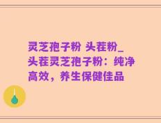灵芝孢子粉 头茬粉_头茬灵芝孢子粉：纯净高效，养生保健佳品
