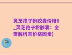 灵芝孢子粉胶囊价格6_灵芝孢子粉胶囊：全面解析其价格因素)