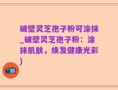 破壁灵芝孢子粉可涂抹_破壁灵芝孢子粉：涂抹肌肤，焕发健康光彩)