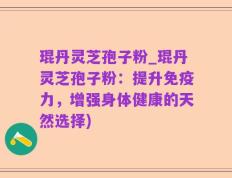 琨丹灵芝孢子粉_琨丹灵芝孢子粉：提升免疫力，增强身体健康的天然选择)