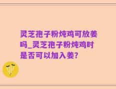 灵芝孢子粉炖鸡可放姜吗_灵芝孢子粉炖鸡时是否可以加入姜？