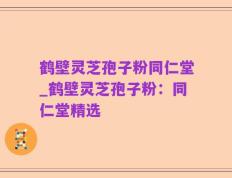 鹤壁灵芝孢子粉同仁堂_鹤壁灵芝孢子粉：同仁堂精选