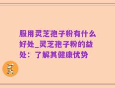 服用灵芝孢子粉有什么好处_灵芝孢子粉的益处：了解其健康优势