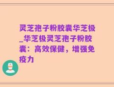 灵芝孢子粉胶囊华芝极_华芝极灵芝孢子粉胶囊：高效保健，增强免疫力