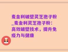 麦金利破壁灵芝孢子粉_麦金利灵芝孢子粉：高效破壁技术，提升免疫力与健康