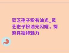 灵芝孢子粉有油光_灵芝孢子粉油光闪耀，探索其独特魅力