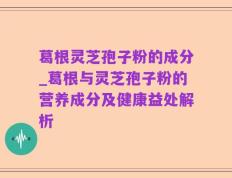 葛根灵芝孢子粉的成分_葛根与灵芝孢子粉的营养成分及健康益处解析