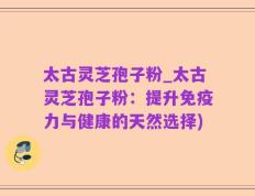 太古灵芝孢子粉_太古灵芝孢子粉：提升免疫力与健康的天然选择)