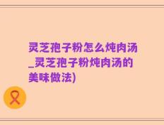 灵芝孢子粉怎么炖肉汤_灵芝孢子粉炖肉汤的美味做法)