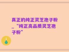 真正的纯正灵芝孢子粉_“纯正高品质灵芝孢子粉”