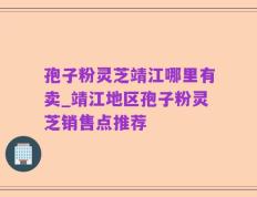 孢子粉灵芝靖江哪里有卖_靖江地区孢子粉灵芝销售点推荐