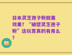 日本灵芝孢子粉胶囊 效果？“破壁灵芝孢子粉”这玩意真的有用么？