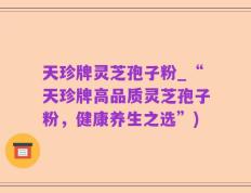 天珍牌灵芝孢子粉_“天珍牌高品质灵芝孢子粉，健康养生之选”)