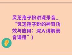 灵芝孢子粉讲课录音_“灵芝孢子粉的神奇功效与应用：深入讲解录音课程”)