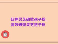 菇神灵芝破壁孢子粉_高效破壁灵芝孢子粉