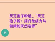 灵芝孢子粉后_“灵芝孢子粉：提升免疫力与健康的天然选择”
