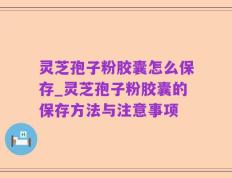 灵芝孢子粉胶囊怎么保存_灵芝孢子粉胶囊的保存方法与注意事项
