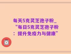每天5克灵芝孢子粉_“每日5克灵芝孢子粉：提升免疫力与健康”