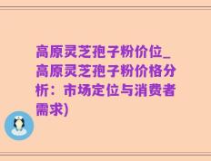 高原灵芝孢子粉价位_高原灵芝孢子粉价格分析：市场定位与消费者需求)