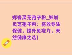 郑岩灵芝孢子粉_郑岩灵芝孢子粉：高效养生保健，提升免疫力，天然健康之选)