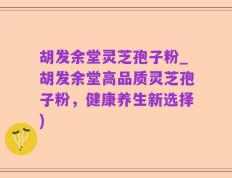 胡发余堂灵芝孢子粉_胡发余堂高品质灵芝孢子粉，健康养生新选择)