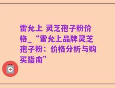 雷允上 灵芝孢子粉价格_“雷允上品牌灵芝孢子粉：价格分析与购买指南”