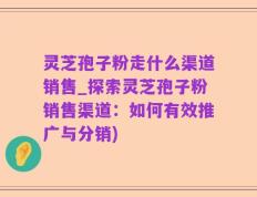 灵芝孢子粉走什么渠道销售_探索灵芝孢子粉销售渠道：如何有效推广与分销)