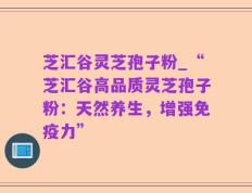 芝汇谷灵芝孢子粉_“芝汇谷高品质灵芝孢子粉：天然养生，增强免疫力”