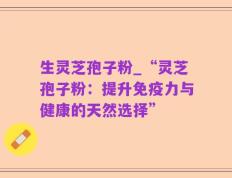 生灵芝孢子粉_“灵芝孢子粉：提升免疫力与健康的天然选择”