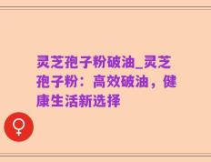 灵芝孢子粉破油_灵芝孢子粉：高效破油，健康生活新选择