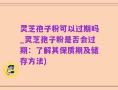 灵芝孢子粉可以过期吗_灵芝孢子粉是否会过期：了解其保质期及储存方法)