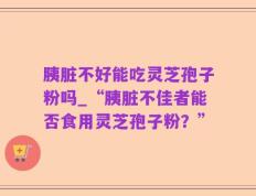 胰脏不好能吃灵芝孢子粉吗_“胰脏不佳者能否食用灵芝孢子粉？”