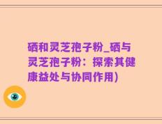硒和灵芝孢子粉_硒与灵芝孢子粉：探索其健康益处与协同作用)